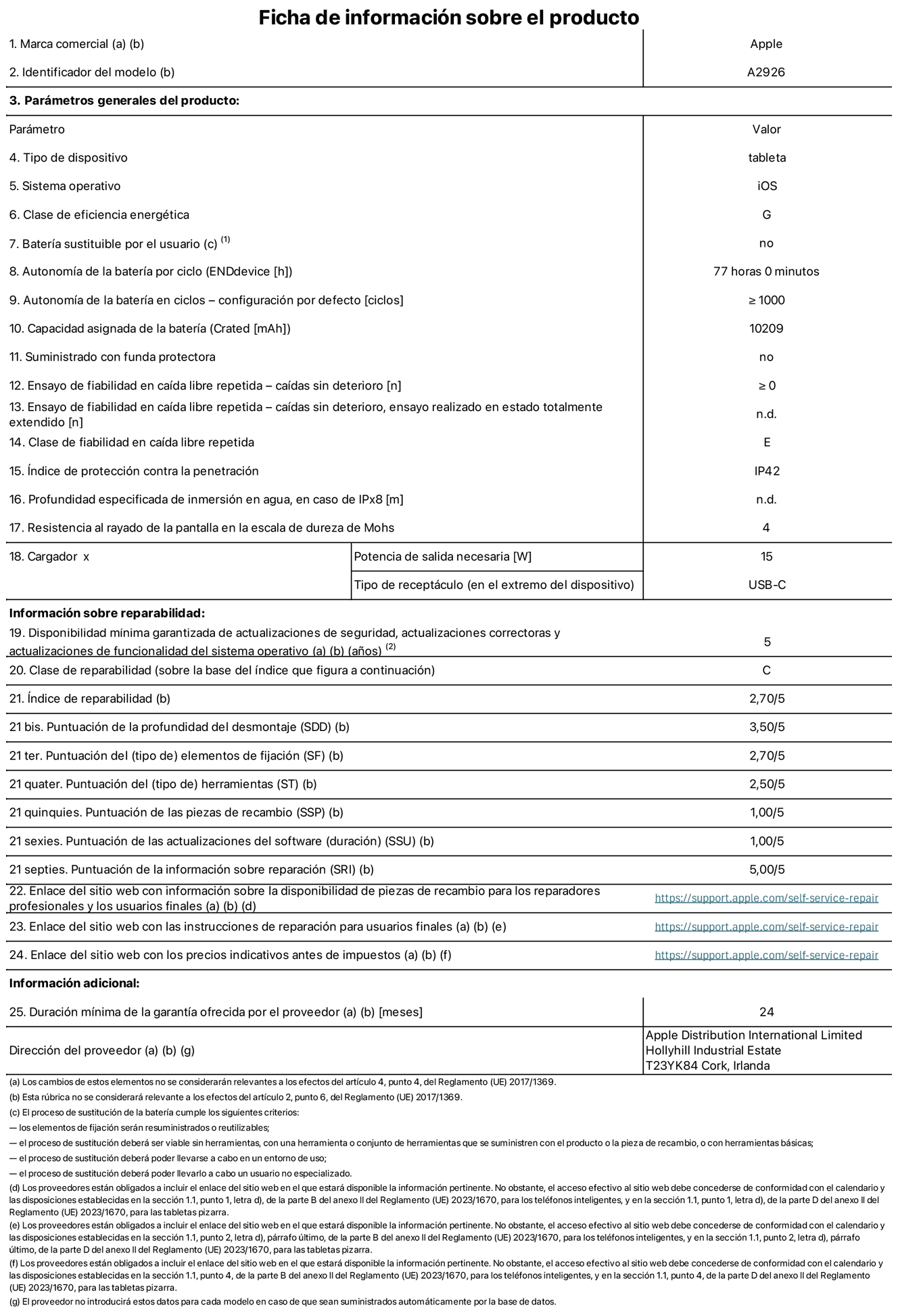 Ficha de información sobre el producto del iPad Pro Wi‑Fi + Cellular de 13 pulgadas. Modelo A2926. Suministrado por Apple UK Ltd, New Bridge Street, 100 , EC4V 6JA Londres. Tipo de dispositivo: Tablet. Sistema operativo: iOS. Clase de eficiencia energética para el rango dinámico estándar: G. Autonomía de la batería 77 horas. Autonomía de la batería en ciclos: ≥ 1.000. Capacidad asignada de la batería: 10.209 mAh. Caídas sin deterioro en ensayo de fiabilidad en caída libre repetida: ≥ 0. Clase de fiabilidad en caída libre repetida: E. Índice de protección contra la penetración: IP42 Resistencia al rayado de la pantalla en la escala de dureza de Mohs: 4. Potencia de salida necesaria del cargador: 15 W. Tipo de receptáculo del cargador: USB‑C. Disponibilidad mínima garantizada de actualizaciones de seguridad, correctoras y de funcionalidad del sistema operativo: 5 años. Clase de reparabilidad: C. Índice de reparabilidad: 2,70/5. Puntuación de la profundidad del desmontaje: 3,50/5. Puntuación de los elementos de fijación: 2,70/5. Puntuación de las herramientas: 2,50/5. Puntuación de las piezas de recambio: 1/5. Puntuación de las actualizaciones de software: 1/5. Puntuación de la información sobre reparación: 5/5. Enlace del sitio web con información sobre la disponibilidad de piezas de recambio para reparadores profesionales y usuarios finales: https://support.apple.com/self-service-repair. Enlace del sitio web con las instrucciones de reparación para usuarios finales: https://support.apple.com/self-service-repair. Enlace del sitio web con los precios indicativos antes de impuestos: https://support.apple.com/self-service-repair. Se ofrece una garantía general de 24 meses.