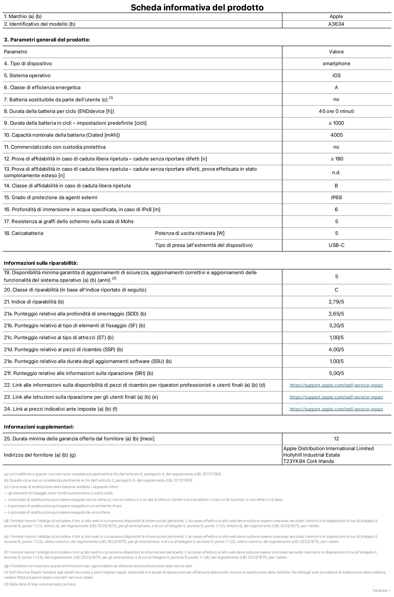 Scheda informativa del prodotto per iPhone 17e, modello A3634. Fornito da Apple Distribution International Limited, Hollyhill Industrial Estate, T23 YK84, Cork, Irlanda. Tipo di dispositivo: smartphone. Sistema operativo: iOS. Classe di efficienza energetica: A. Batteria sostituibile da parte dell’utente: no. Durata della batteria per ciclo: 45 ore. Durata della batteria in cicli (impostazioni predefinite): maggiore o uguale a 1000. Capacità nominale della batteria: 4005 milliampere-ora. Commercializzato con custodia protettiva: no. Prova di affidabilità in caso di caduta libera ripetuta (cadute senza riportare difetti): maggiore o uguale a 180. Prova di affidabilità in caso di caduta libera ripetuta (cadute senza riportare difetti, prova effettuata in stato completamente esteso): non disponibile. Classe di affidabilità nel caso di caduta libera ripetuta: B. Grado di protezione da agenti esterni: IP68. Profondità di immersione in acqua specificata, in caso di IPx8: 6 metri. Resistenza ai graffi dello schermo sulla scala di Mohs: 5. Potenza di uscita richiesta per il caricabatterie: 5W. Tipo di presa per il caricabatterie (all’estremità del dispositivo): USB-C. Disponibilità minima garantita di aggiornamenti di sicurezza, aggiornamenti correttivi e aggiornamenti delle funzionalità del sistema operativo: 5 anni. Classe di riparabilità: C. Indice di riparabilità: 2,79 su 5. Punteggio relativo alla profondità di smontaggio (SDD): 2,65 su 5. Punteggio relativo al tipo di elementi di fissaggio: 3,20 su 5. Punteggio relativo al tipo di attrezzi: 1,00 su 5. Punteggio relativo ai pezzi di ricambio: 4,00 su 5. Punteggio relativo alla durata degli aggiornamenti software: 1,00 su 5. Punteggio relativo alle informazioni sulla riparazione: 5,00 su 5. Link alle informazioni sulla disponibilità di pezzi di ricambio per riparatori professionisti e utenti finali: https://support.apple.com/self-service-repair. Link alle istruzioni sulla riparazione per gli utenti finali: https://support.apple.com/self-service-repair. Link ai prezzi indicativi ante imposte: https://support.apple.com/self-service-repair. È prevista una garanzia generale di 12 mesi.